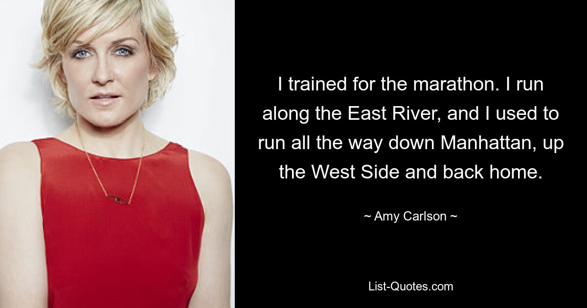 I trained for the marathon. I run along the East River, and I used to run all the way down Manhattan, up the West Side and back home. — © Amy Carlson