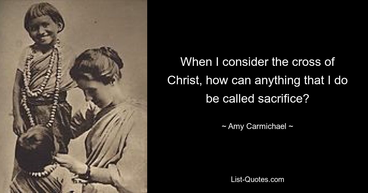 When I consider the cross of Christ, how can anything that I do be called sacrifice? — © Amy Carmichael