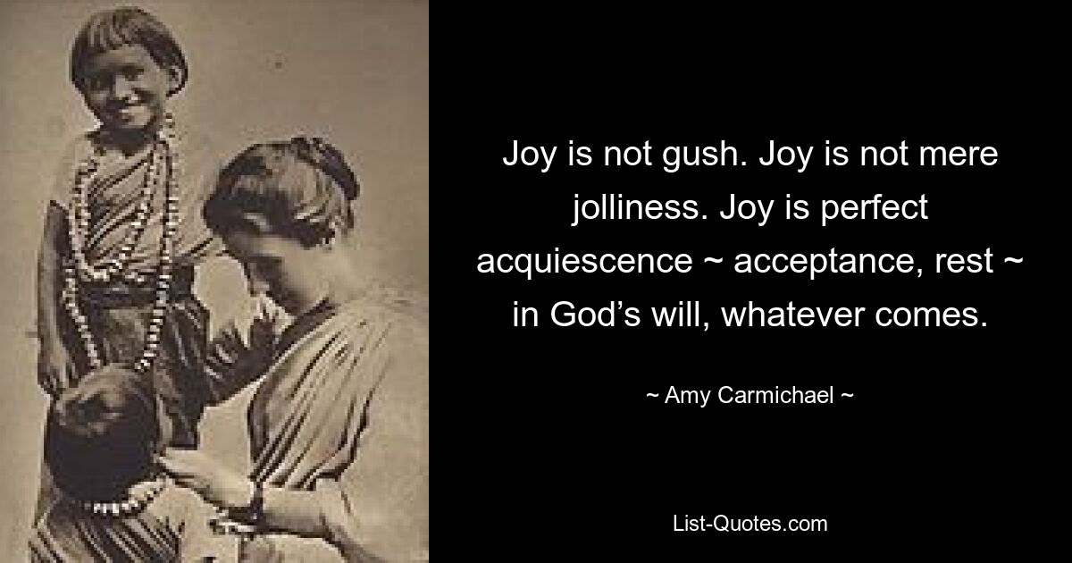 Joy is not gush. Joy is not mere jolliness. Joy is perfect acquiescence ~ acceptance, rest ~ in God’s will, whatever comes. — © Amy Carmichael