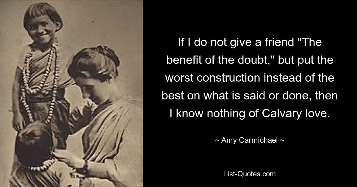 If I do not give a friend "The benefit of the doubt," but put the worst construction instead of the best on what is said or done, then I know nothing of Calvary love. — © Amy Carmichael