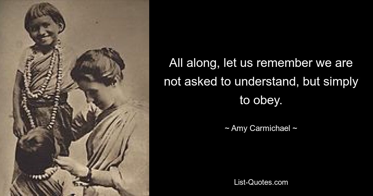 All along, let us remember we are not asked to understand, but simply to obey. — © Amy Carmichael