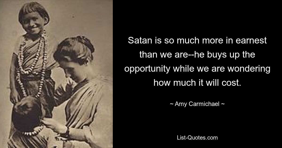 Satan is so much more in earnest than we are--he buys up the opportunity while we are wondering how much it will cost. — © Amy Carmichael