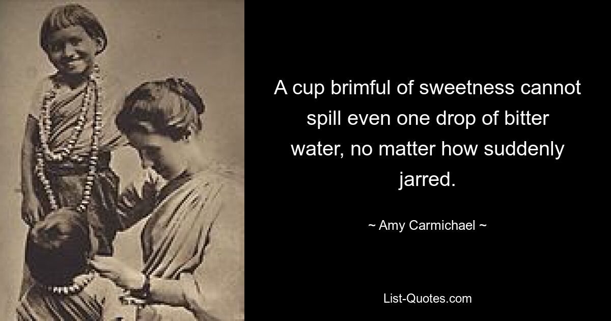 A cup brimful of sweetness cannot spill even one drop of bitter water, no matter how suddenly jarred. — © Amy Carmichael