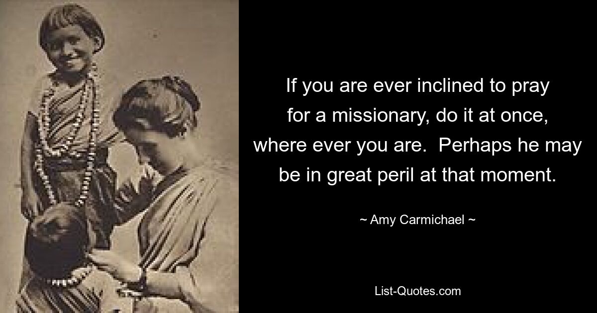 If you are ever inclined to pray for a missionary, do it at once, where ever you are.  Perhaps he may be in great peril at that moment. — © Amy Carmichael