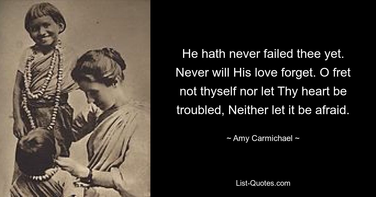 He hath never failed thee yet. Never will His love forget. O fret not thyself nor let Thy heart be troubled, Neither let it be afraid. — © Amy Carmichael