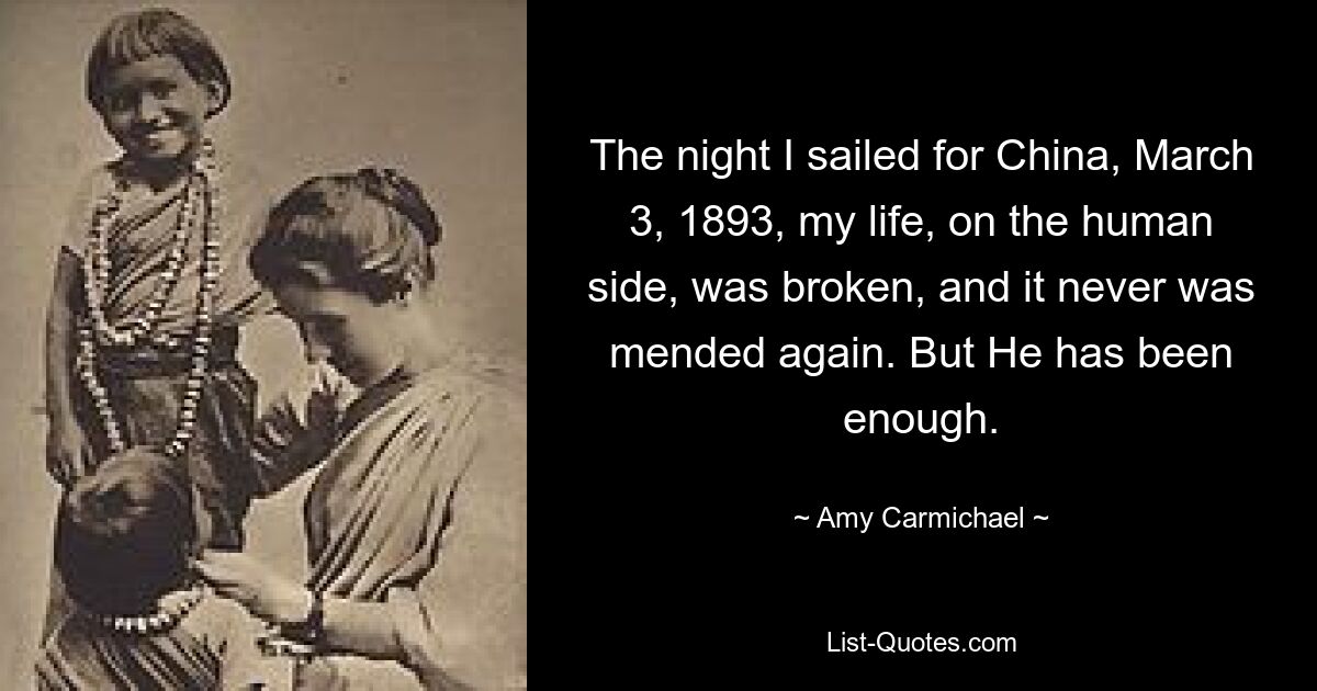 The night I sailed for China, March 3, 1893, my life, on the human side, was broken, and it never was mended again. But He has been enough. — © Amy Carmichael