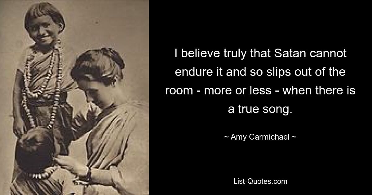 I believe truly that Satan cannot endure it and so slips out of the room - more or less - when there is a true song. — © Amy Carmichael