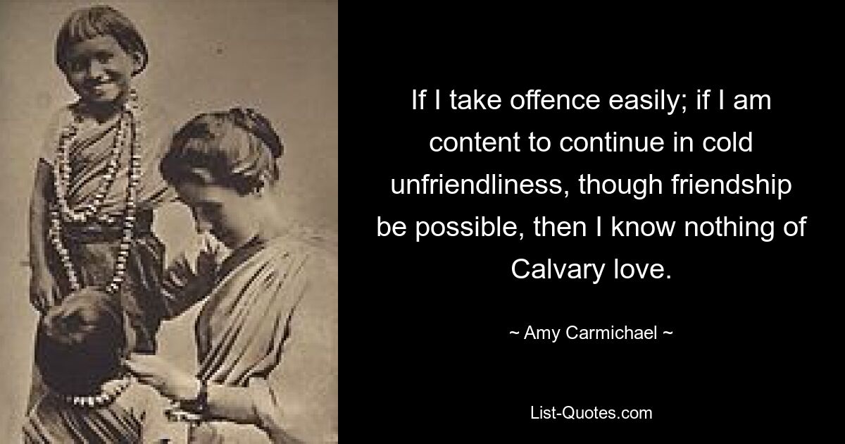 If I take offence easily; if I am content to continue in cold unfriendliness, though friendship be possible, then I know nothing of Calvary love. — © Amy Carmichael