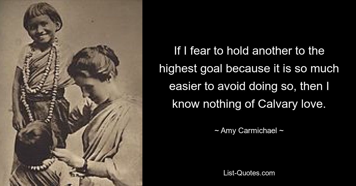 If I fear to hold another to the highest goal because it is so much easier to avoid doing so, then I know nothing of Calvary love. — © Amy Carmichael