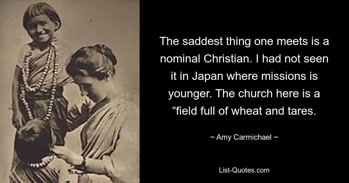 The saddest thing one meets is a nominal Christian. I had not seen it in Japan where missions is younger. The church here is a “field full of wheat and tares. — © Amy Carmichael