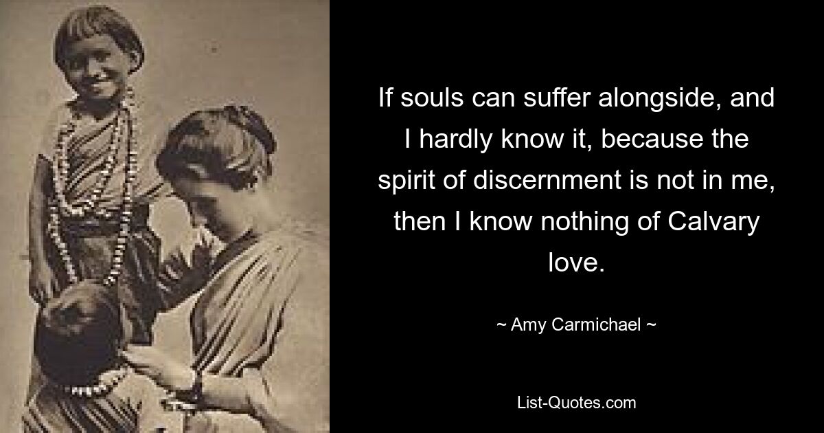 If souls can suffer alongside, and I hardly know it, because the spirit of discernment is not in me, then I know nothing of Calvary love. — © Amy Carmichael