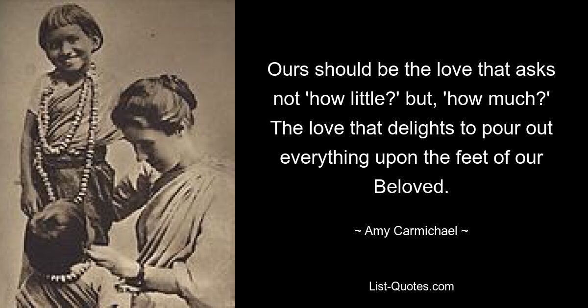 Ours should be the love that asks not 'how little?' but, 'how much?' The love that delights to pour out everything upon the feet of our Beloved. — © Amy Carmichael