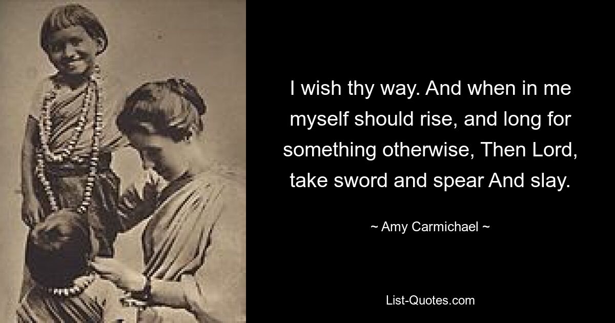 I wish thy way. And when in me myself should rise, and long for something otherwise, Then Lord, take sword and spear And slay. — © Amy Carmichael