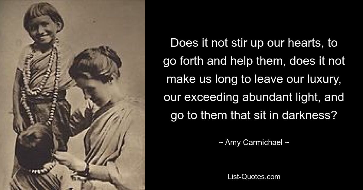 Does it not stir up our hearts, to go forth and help them, does it not make us long to leave our luxury, our exceeding abundant light, and go to them that sit in darkness? — © Amy Carmichael