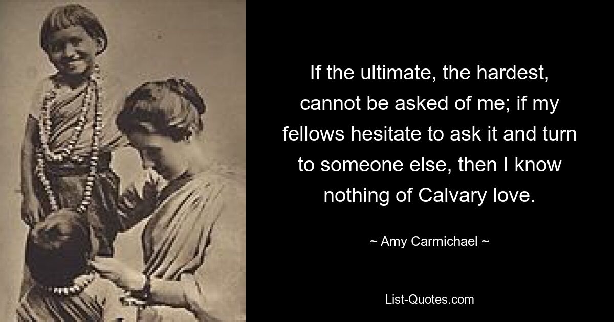 If the ultimate, the hardest, cannot be asked of me; if my fellows hesitate to ask it and turn to someone else, then I know nothing of Calvary love. — © Amy Carmichael