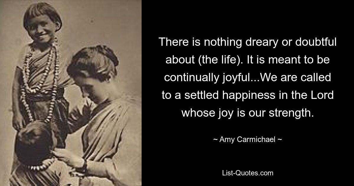 There is nothing dreary or doubtful about (the life). It is meant to be continually joyful...We are called to a settled happiness in the Lord whose joy is our strength. — © Amy Carmichael