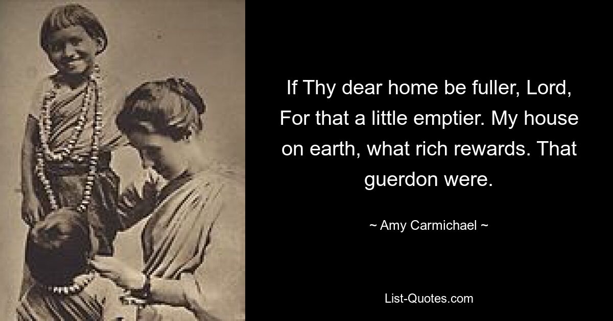 If Thy dear home be fuller, Lord, For that a little emptier. My house on earth, what rich rewards. That guerdon were. — © Amy Carmichael