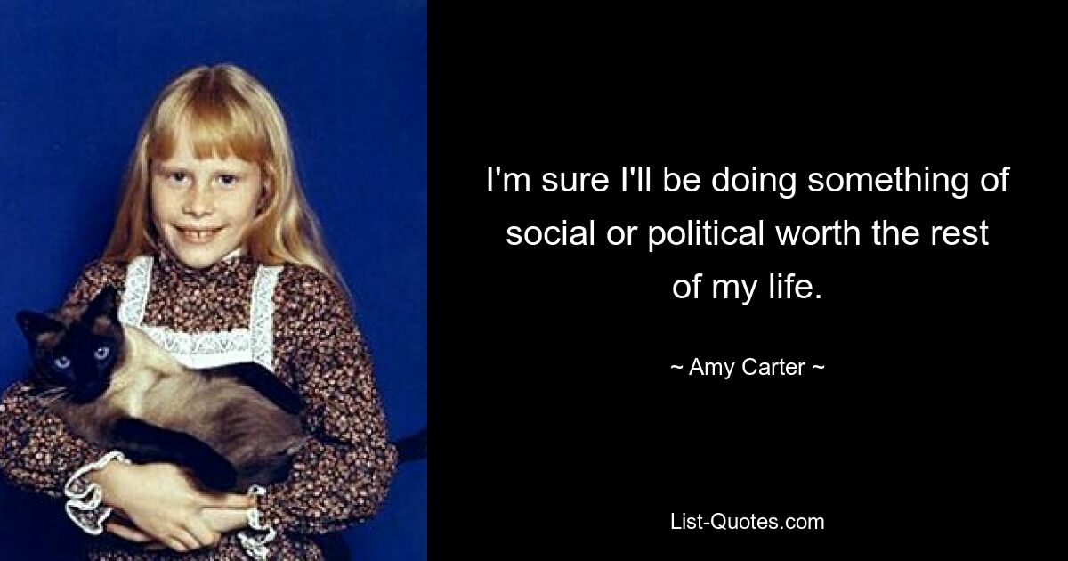 I'm sure I'll be doing something of social or political worth the rest of my life. — © Amy Carter