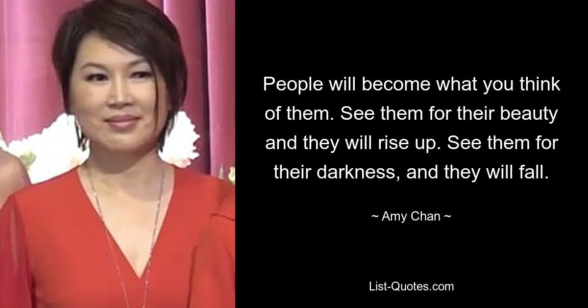 People will become what you think of them. See them for their beauty and they will rise up. See them for their darkness, and they will fall. — © Amy Chan