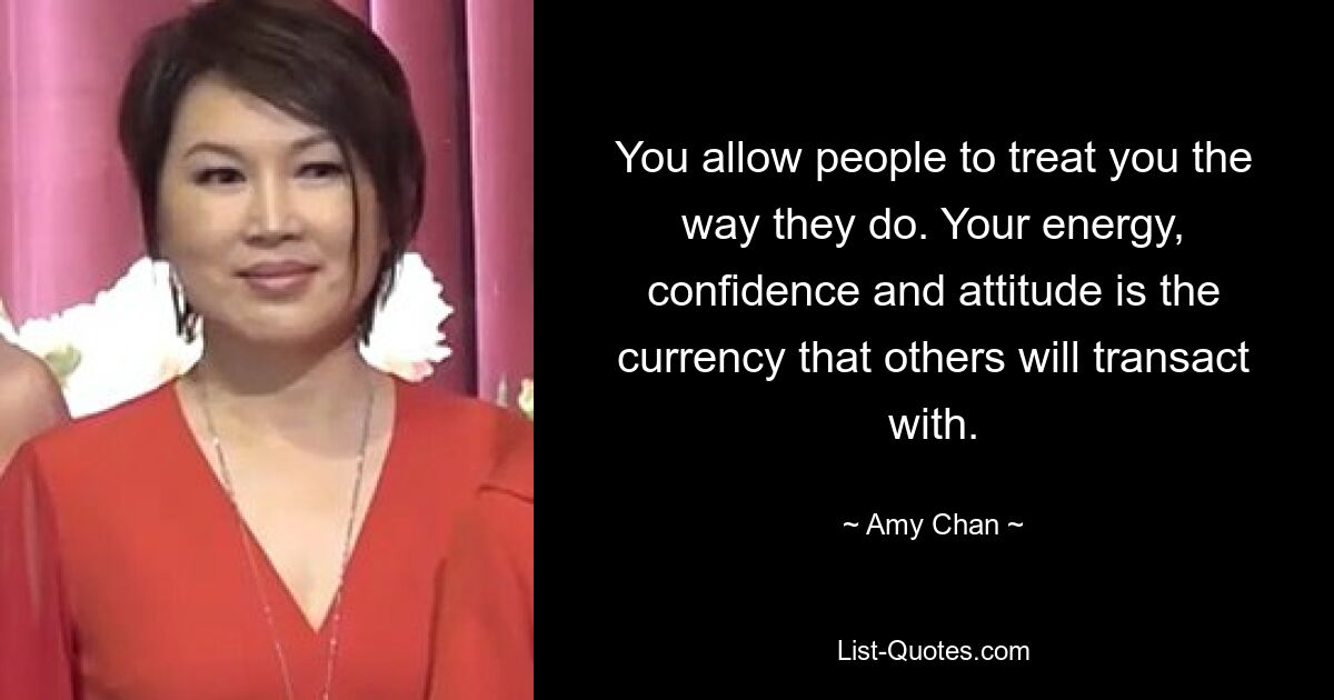 You allow people to treat you the way they do. Your energy, confidence and attitude is the currency that others will transact with. — © Amy Chan