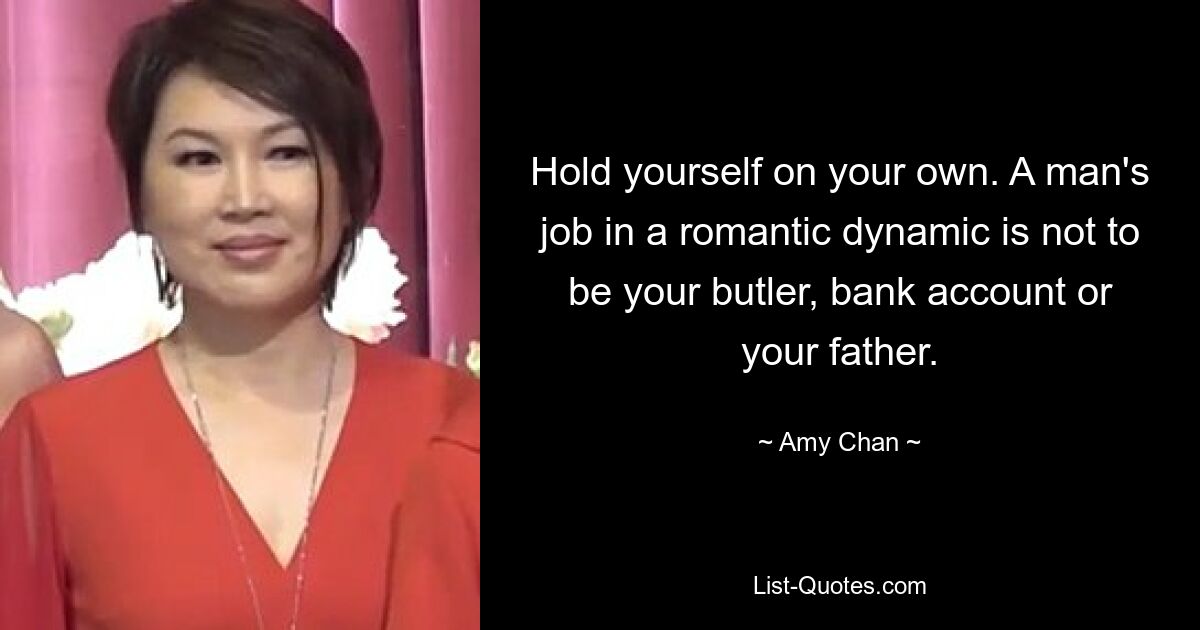 Hold yourself on your own. A man's job in a romantic dynamic is not to be your butler, bank account or your father. — © Amy Chan