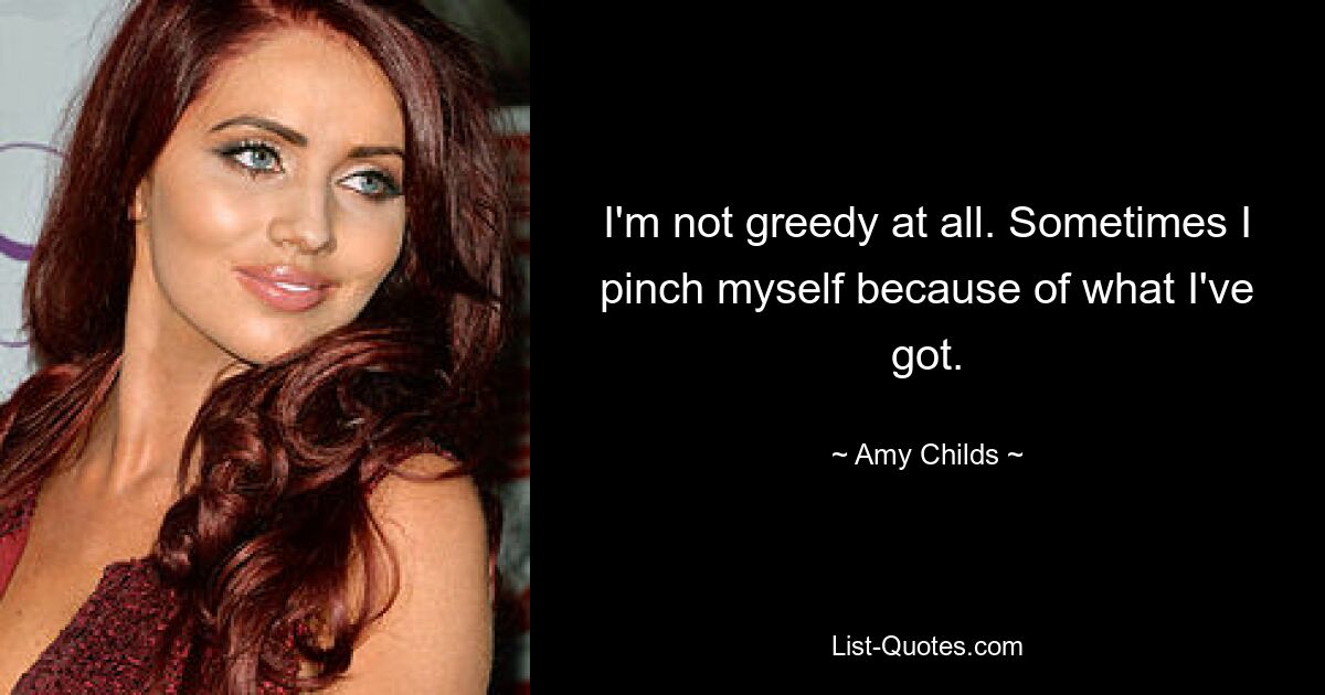 I'm not greedy at all. Sometimes I pinch myself because of what I've got. — © Amy Childs