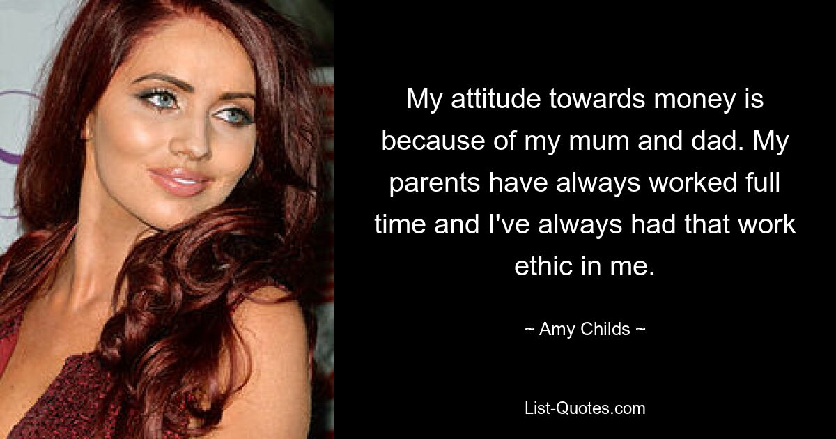 My attitude towards money is because of my mum and dad. My parents have always worked full time and I've always had that work ethic in me. — © Amy Childs