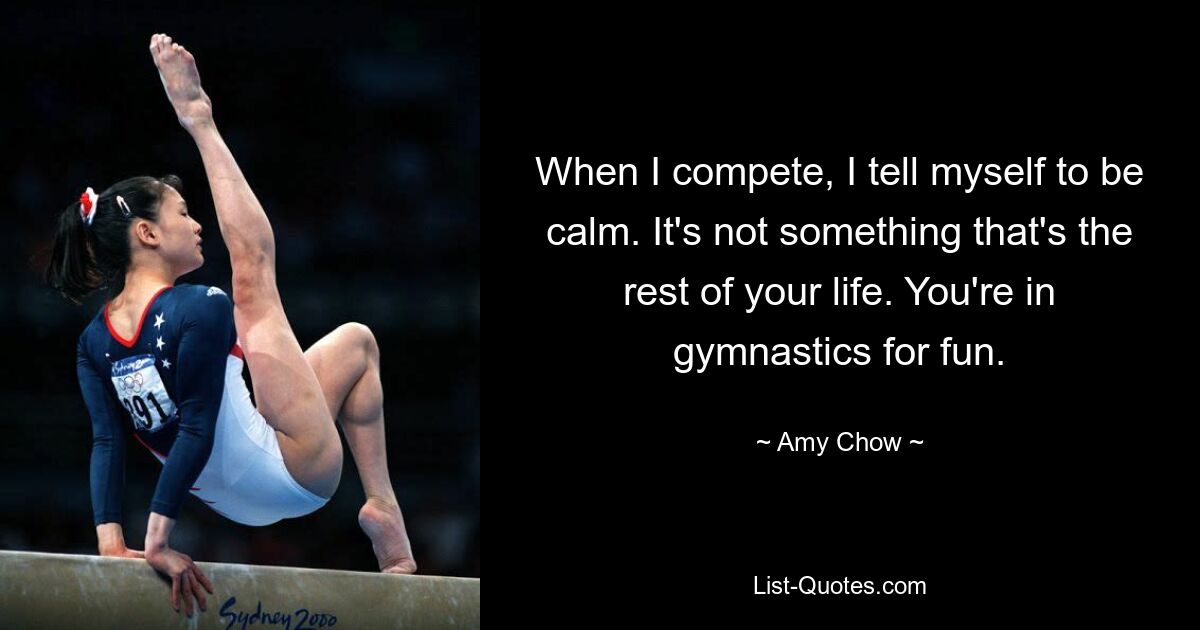 When I compete, I tell myself to be calm. It's not something that's the rest of your life. You're in gymnastics for fun. — © Amy Chow