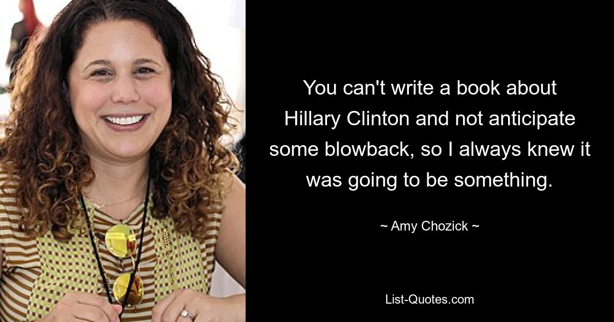 You can't write a book about Hillary Clinton and not anticipate some blowback, so I always knew it was going to be something. — © Amy Chozick