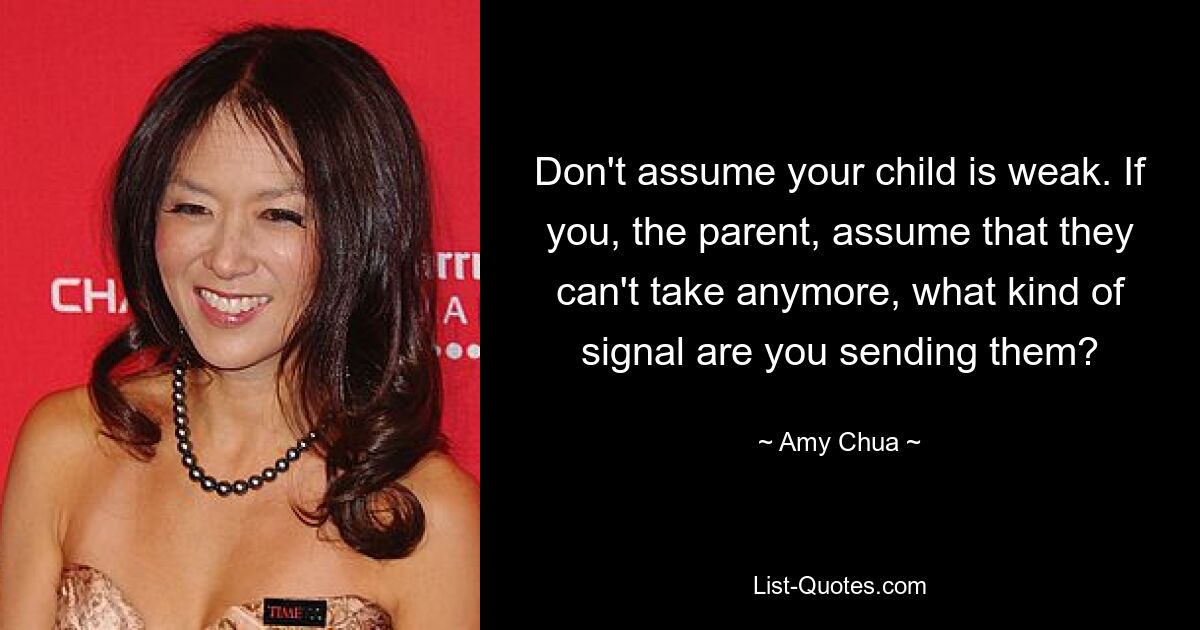 Don't assume your child is weak. If you, the parent, assume that they can't take anymore, what kind of signal are you sending them? — © Amy Chua