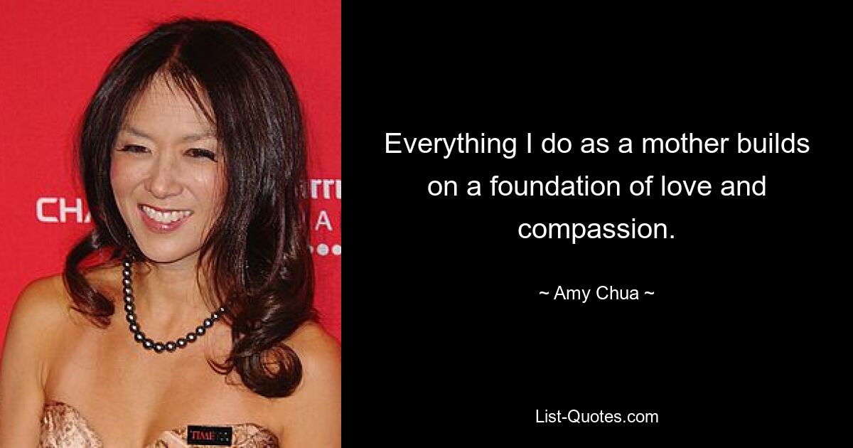 Everything I do as a mother builds on a foundation of love and compassion. — © Amy Chua