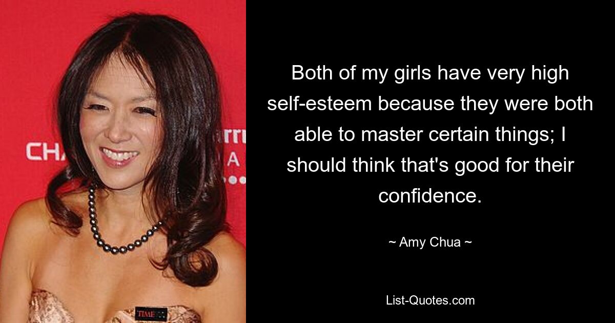 Both of my girls have very high self-esteem because they were both able to master certain things; I should think that's good for their confidence. — © Amy Chua