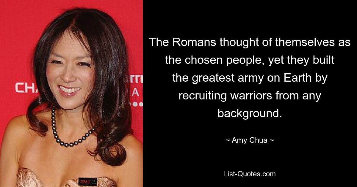 The Romans thought of themselves as the chosen people, yet they built the greatest army on Earth by recruiting warriors from any background. — © Amy Chua