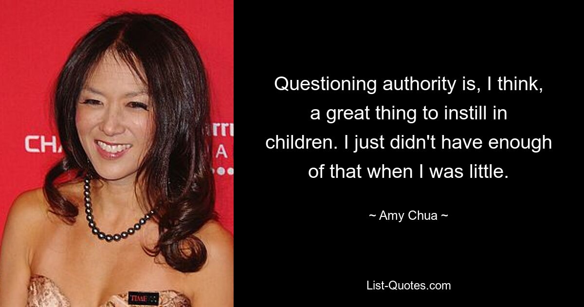 Questioning authority is, I think, a great thing to instill in children. I just didn't have enough of that when I was little. — © Amy Chua