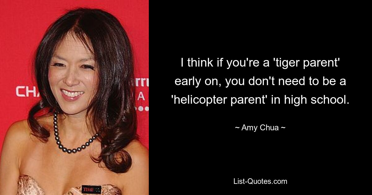 I think if you're a 'tiger parent' early on, you don't need to be a 'helicopter parent' in high school. — © Amy Chua