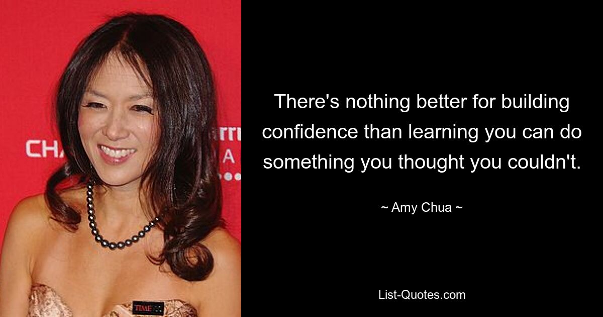 There's nothing better for building confidence than learning you can do something you thought you couldn't. — © Amy Chua