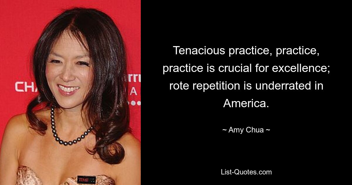 Tenacious practice, practice, practice is crucial for excellence; rote repetition is underrated in America. — © Amy Chua