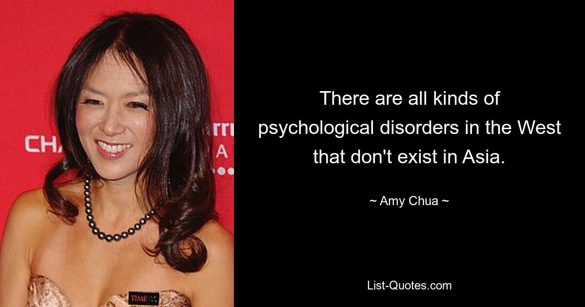 There are all kinds of psychological disorders in the West that don't exist in Asia. — © Amy Chua