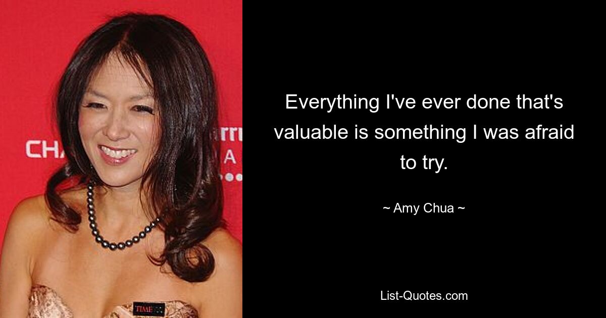 Everything I've ever done that's valuable is something I was afraid to try. — © Amy Chua