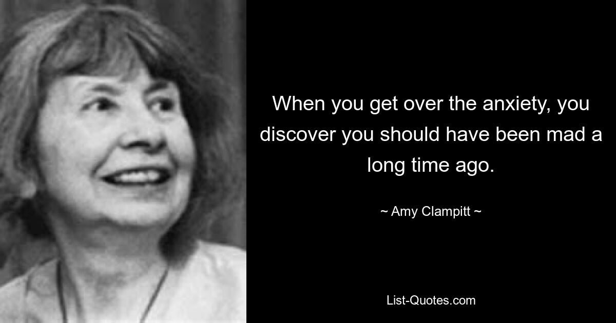 When you get over the anxiety, you discover you should have been mad a long time ago. — © Amy Clampitt