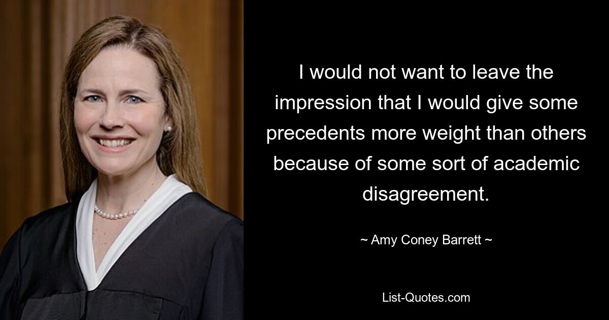 I would not want to leave the impression that I would give some precedents more weight than others because of some sort of academic disagreement. — © Amy Coney Barrett