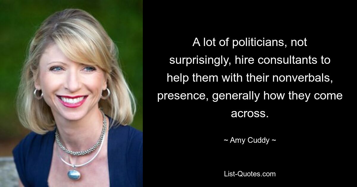 A lot of politicians, not surprisingly, hire consultants to help them with their nonverbals, presence, generally how they come across. — © Amy Cuddy