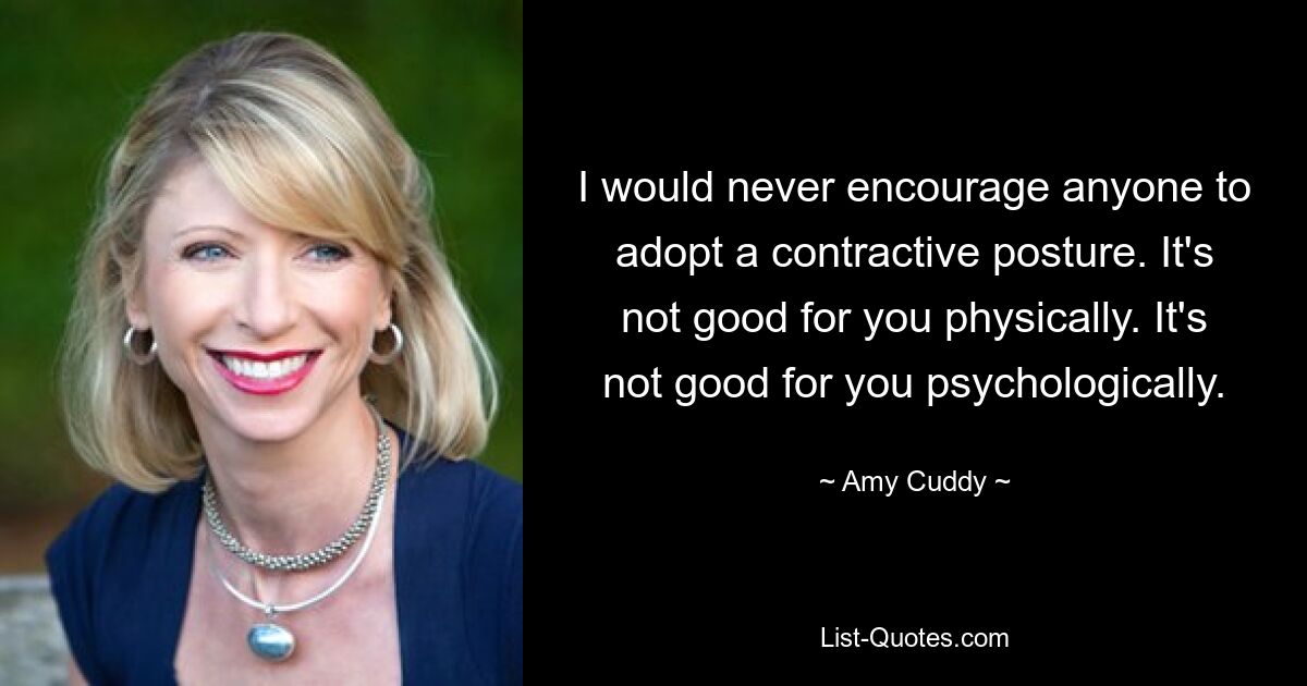 I would never encourage anyone to adopt a contractive posture. It's not good for you physically. It's not good for you psychologically. — © Amy Cuddy