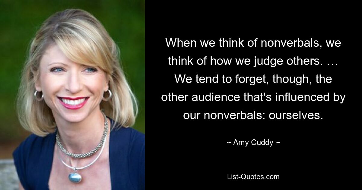 When we think of nonverbals, we think of how we judge others. … We tend to forget, though, the other audience that's influenced by our nonverbals: ourselves. — © Amy Cuddy