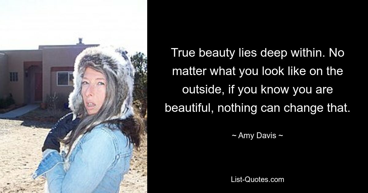 True beauty lies deep within. No matter what you look like on the outside, if you know you are beautiful, nothing can change that. — © Amy Davis