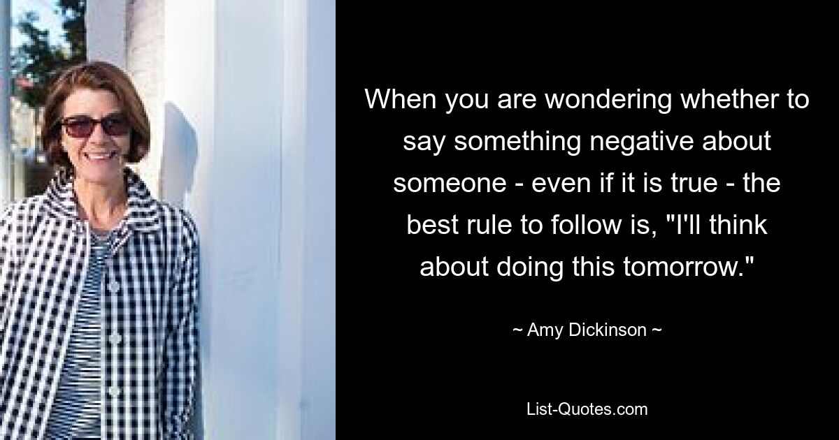 When you are wondering whether to say something negative about someone - even if it is true - the best rule to follow is, "I'll think about doing this tomorrow." — © Amy Dickinson