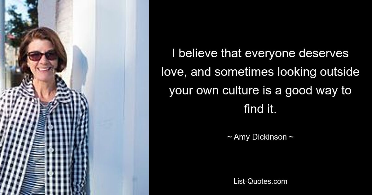 I believe that everyone deserves love, and sometimes looking outside your own culture is a good way to find it. — © Amy Dickinson