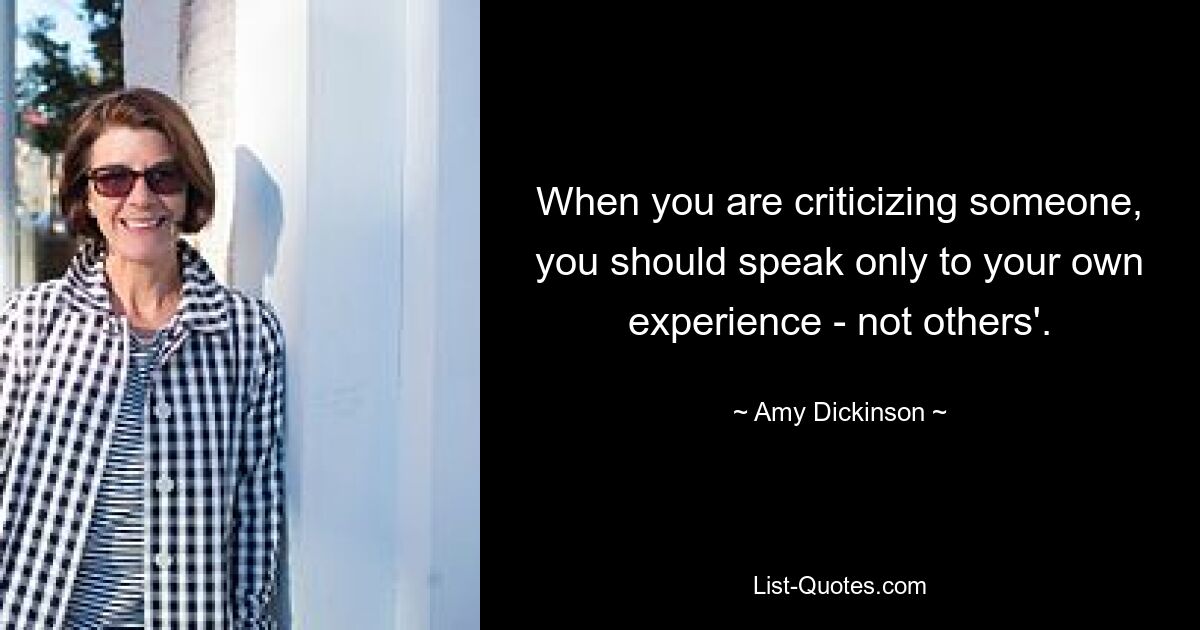 When you are criticizing someone, you should speak only to your own experience - not others'. — © Amy Dickinson