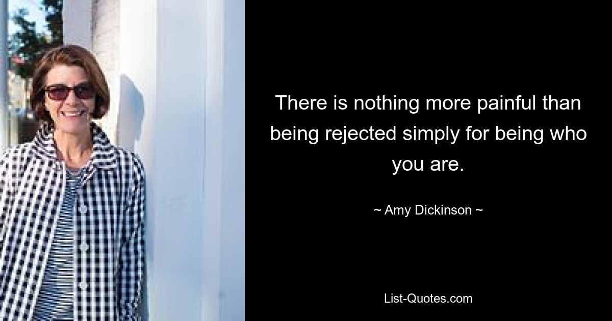 There is nothing more painful than being rejected simply for being who you are. — © Amy Dickinson