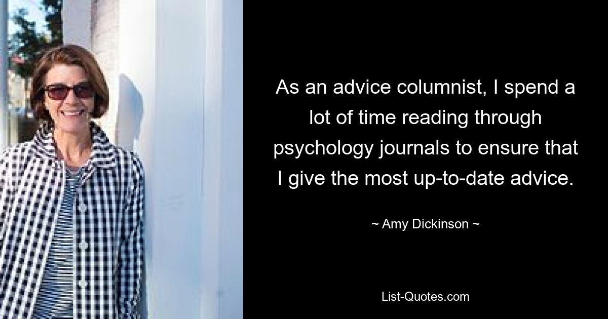 As an advice columnist, I spend a lot of time reading through psychology journals to ensure that I give the most up-to-date advice. — © Amy Dickinson